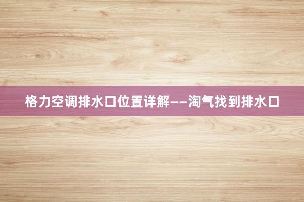 格力空调排水口位置详解——淘气找到排水口